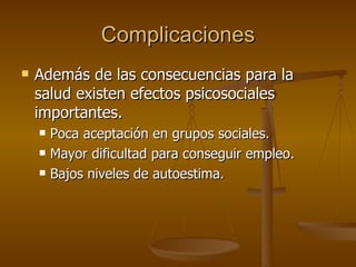 Complicaciones Además de las consecuencias para la salud existen efectos psicosociales importantes. Poca aceptación en grupos sociales. Mayor dificultad para conseguir empleo. Bajos niveles de autoestima. 