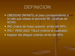 DEFINICION OBESIDAD INFANTIL:el peso correspondiente a la talla que rebasa el percentil 90  (Gráficas de NCHS). IMC (indice de masa corporal  arriba del 95%. IMC= PESO (KG)/ TALLA (metros al cuadrado). Espesor del pliegue cutáneo arriba del 95% 