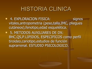 HISTORIA CLINICA 4. EXPLORACION FISICA:  signos vitales,antropometria (peso,talla,IMC, pliegues cutáneos),fenotipo,edad esquelética. 5. METODOS AUXILIARES DE DX:  BHC,QS,P.LIPIDOS, ESPECIFICOS como perfil tiroideo,cariotipo,estudios de función suprarrenal. ESTUDIO PSICOLOGICO. 