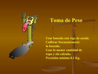 Toma de Peso Usar bascula con viga de escala. Calibrar frecuentemente  la bascula. Usar la menor cantidad de  ropa y sin calzado. Precisión mínima 0.1 Kg. 