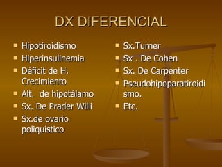 DX DIFERENCIAL Hipotiroidismo Hiperinsulinemia Déficit de H. Crecimiento Alt.  de hipotálamo Sx. De Prader Willi Sx.de ovario poliquistico Sx.Turner Sx . De Cohen Sx. De Carpenter Pseudohipoparatiroidismo. Etc. 