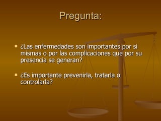 Pregunta: ¿Las enfermedades son importantes por si mismas o por las complicaciones que por su presencia se generan? ¿Es importante prevenirla, tratarla o controlarla? 