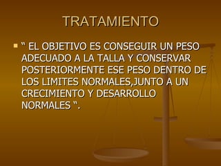TRATAMIENTO “  EL OBJETIVO ES CONSEGUIR UN PESO ADECUADO A LA TALLA Y CONSERVAR POSTERIORMENTE ESE PESO DENTRO DE LOS LIMITES NORMALES,JUNTO A UN CRECIMIENTO Y DESARROLLO  NORMALES “. 