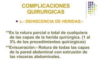 COMPLICACIONES QUIRURGICAS c.- DEHISCENCIA DE HERIDAS:- **Es la rotura parcial o total de cualquiera de las capas de la herida quirúrgica. (1 al 3% de los procedimientos quirúrgicos) **Evisceraciòn:- Rotura de todas las capas de la pared abdominal con extrusión de las vísceras abdominales. 