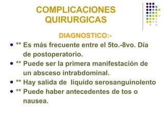 COMPLICACIONES QUIRURGICAS DIAGNOSTICO:-  ** Es más frecuente entre el 5to.-8vo. Día  de postoperatorio. ** Puede ser la primera manifestación de  un absceso intrabdominal. ** Hay salida de  líquido serosanguinolento ** Puede haber antecedentes de tos o  nausea. 