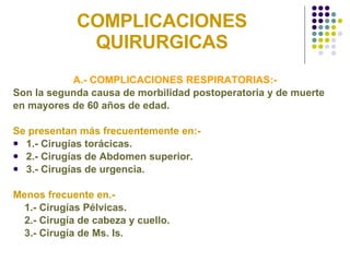 COMPLICACIONES QUIRURGICAS A.- COMPLICACIONES RESPIRATORIAS:- Son la segunda causa de morbilidad postoperatoria y de muerte  en mayores de 60 años de edad. Se presentan más frecuentemente en:- 1.- Cirugías torácicas. 2.- Cirugías de Abdomen superior. 3.- Cirugías de urgencia. Menos frecuente en.- 1.- Cirugías Pélvicas. 2.- Cirugía de cabeza y cuello. 3.- Cirugía de Ms. Is. 