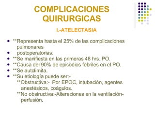 COMPLICACIONES QUIRURGICAS I.-ATELECTASIA **Representa hasta el 25% de las complicaciones  pulmonares  postoperatorias. **Se manifiesta en las primeras 48 hrs. PO. **Causa del 90% de episodios febriles en el PO. **Se autolimita. **Su etiología puede ser:- **Obstructiva:-  Por EPOC, intubación, agentes  anestésicos, coágulos. **No obstructiva:-Alteraciones en la ventilación- perfusión . 