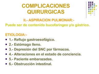 COMPLICACIONES QUIRURGICAS II.- ASPIRACION PULMONAR:- Puede ser de contenido bucofaríngeo y/o gástrico. ETIOLOGIA:- 1.- Reflujo gastroesofágico. 2.- Estómago lleno.  3.- Depresión del SNC por fármacos. 4.- Alteraciones en el estado de conciencia. 5.- Paciente embarazadas. 6.- Obstrucción intestinal.  