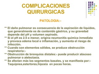 COMPLICACIONES QUIRURGICAS PATOLOGIA:- ** El daño pulmonar es consecuencia de la aspiración de líquidos, que generalmente es de contenido gástrico, y su gravedad  depende del pH y volumen aspirado. ** Si el pH es 2.5 o menor, origina neumonitis química inmediata  y provoca edema local e inflamación, y aumenta el riesgo de  infección. ** Cuando son elementos sólidos, se produce obstrucción  respiratoria:- ** Obstrucción de bronquios distales:- puede producir absceso  pulmonar o atelectasia. ** Se afectan más los segmentos basales, y se manifiesta por:-  Taquipnea,estertores,hipoxia  en pocas horas. 