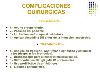 COMPLICACIONES QUIRURGICAS PREVENCION:- 1.- Ayuno preoperatorio. 2.- Posición del paciente. 3.- Intubación endotraqueal cuidadosa. 4.- Aplicar cimetidina DU antes de la inducción anestésica . TRATAMIENTO:- 1.- Aspiración traqueal:- Confirmar diagnóstico y estimular la tos (despejar los bronquios). 2.- Broncoscopia para eliminar el material sólido. 3.- Hidrocortisona 30mg/kg/dia IV por tres dias. 4.- Uso profiláctico de antibióticos. 5.- Líquidos parenterales. 