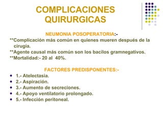 COMPLICACIONES QUIRURGICAS NEUMONIA POSOPERATORIA :- **Complicación más común en quienes mueren después de la  cirugía. **Agente causal más común son los bacilos gramnegativos. **Mortalidad:- 20 al  40%. FACTORES PREDISPONENTES:- 1.- Atelectasia. 2.- Aspiración. 3.- Aumento de secreciones. 4.- Apoyo ventilatorio prolongado. 5.- Infección peritoneal. 