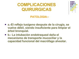 COMPLICACIONES QUIRURGICAS PATOLOGIA:- a.-El reflejo tusígeno después de la cirugía, se vuelve débil, siendo insuficiente para limpiar el árbol bronquial. b.- La intubación endotraqueal daña el mecanismo de transporte mucociliar y la capacidad funcional del macrófago alveolar. 