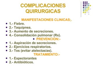 COMPLICACIONES QUIRURGICAS MANIFESTACIONES CLINICAS;. 1.- Fiebre. 2.- Taquipnea. 3.- Aumento de secreciones. 4.- Consolidación pulmonar (Rx). PREVENCION:- 1.- Aspiración de secreciones. 2.- Ejercicios respiratorios. 3.- Tos (evitar atelectasias). TRATAMIENTO:- 1.- Expectorantes 2.- Antibióticos . 