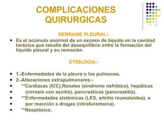 COMPLICACIONES QUIRURGICAS DERRAME PLEURAL:- Es el acúmulo anormal de un exceso de líquido en la cavidad torácica que resulta del desequilibrio entre la formación del líquido pleural y su remoción ETIOLOGIA:- 1.-Enfermedades de la pleura o los pulmones. 2.-Alteraciones extrapulmonares:- **Cardíacas (ICC),Renales (síndrome nefrótico), hepáticas  (cirrosis con ascitis), pancreáticas (pancreatitis). **Enfermedades sistémicas (LES, artritis reumatoidea), o  por reacción a drogas (nitrofurantoina). **Neoplásico. 