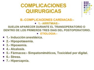 COMPLICACIONES QUIRURGICAS B.-COMPLICACIONES CARDIACAS:- 1.- ARRITMIAS:- SUELEN APARECER DURANTE EL TRANSOPERATORIO O  DENTRO DE LOS PRIMEROS TRES DIAS DEL POSTOPERATORIO. ETIOLOGIA:- 1.- Inducción anestésica. 2.- Hipopotasemia.  3.- Hipoxemia. 4.- Alcalosis. 5.- Fármacos:- Simpatomiméticos, Toxicidad por digital. 6.- Stress. 7.- Hipercapnia. 