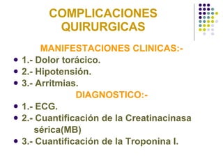 COMPLICACIONES QUIRURGICAS MANIFESTACIONES CLINICAS:- 1.- Dolor torácico. 2.- Hipotensión. 3.- Arritmias. DIAGNOSTICO:- 1.- ECG. 2.- Cuantificación de la Creatinacinasa  sérica(MB) 3.- Cuantificación de la Troponina I. 