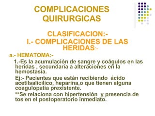 COMPLICACIONES QUIRURGICAS CLASIFICACION:- I.- COMPLICACIONES DE LAS HERIDAS :- a.- HEMATOMA:-  1.-Es la acumulación de sangre y coágulos en las heridas , secundaria a alteraciones en la hemostasia. Ej:- Pacientes que están recibiendo  ácido acetilsalicílico, heparina,o que tienen alguna coagulopatìa prexistente. **Se relaciona con hipertensión  y presencia de tos en el postoperatorio inmediato. 