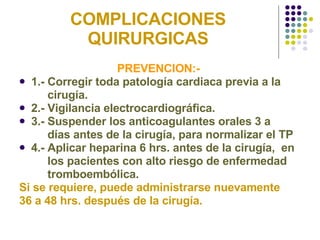 COMPLICACIONES QUIRURGICAS PREVENCION:-  1.- Corregir toda patología cardiaca previa a la  cirugía. 2.- Vigilancia electrocardiográfica. 3.- Suspender los anticoagulantes orales 3 a  días antes de la cirugía, para normalizar el TP 4.- Aplicar heparina 6 hrs. antes de la cirugía,  en  los pacientes con alto riesgo de enfermedad  tromboembólica. Si se requiere, puede administrarse nuevamente  36 a 48 hrs. después de la cirugía. 