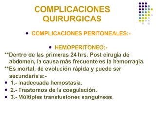 COMPLICACIONES QUIRURGICAS COMPLICACIONES PERITONEALES:- HEMOPERITONEO:- **Dentro de las primeras 24 hrs. Post cirugía de  abdomen, la causa más frecuente es la hemorragia. **Es mortal, de evolución rápida y puede ser secundaria a:- 1.- Inadecuada hemostasia. 2.- Trastornos de la coagulación. 3.- Múltiples transfusiones sanguíneas . 