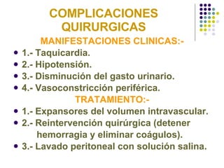 COMPLICACIONES QUIRURGICAS MANIFESTACIONES CLINICAS:- 1.- Taquicardia. 2.- Hipotensión. 3.- Disminución del gasto urinario. 4.- Vasoconstricción periférica. TRATAMIENTO:- 1.- Expansores del volumen intravascular. 2.- Reintervención quirúrgica (detener  hemorragia y eliminar coágulos). 3.- Lavado peritoneal con solución salina. 