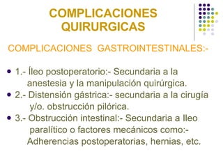COMPLICACIONES QUIRURGICAS COMPLICACIONES  GASTROINTESTINALES:- 1.- Íleo postoperatorio:- Secundaria a la  anestesia y la manipulación quirúrgica. 2.- Distensión gástrica:- secundaria a la cirugía  y/o. obstrucción pilórica. 3.- Obstrucción intestinal:- Secundaria a Ileo  paralítico o factores mecánicos como:-  Adherencias postoperatorias, hernias, etc. 