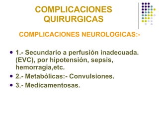 COMPLICACIONES QUIRURGICAS COMPLICACIONES NEUROLOGICAS:- 1.- Secundario a perfusión inadecuada. (EVC), por hipotensión, sepsis, hemorragia,etc. 2.- Metabólicas:- Convulsiones. 3.- Medicamentosas. 
