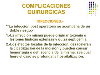 COMPLICACIONES QUIRURGICAS INFECCIONES:- **La infección post operatoria se acompaña de un doble riesgo:- 1.-La infección misma puede originar toxemia o lesiones hísticas extensas y quizá septicemia.  2.-Los efectos locales de la infección, desaceleran la cicatrización de la incisión y pueden causar hemorragia o dehiscencia de la misma, sea cual fuere el caso se prolonga la hospitalización . 