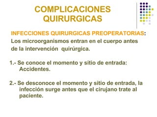 COMPLICACIONES QUIRURGICAS INFECCIONES QUIRURGICAS PREOPERATORIAS : Los microorganismos entran en el cuerpo antes de la intervención  quirúrgica. 1.- Se conoce el momento y sitio de entrada: Accidentes. 2.- Se desconoce el momento y sitio de entrada, la infección surge antes que el cirujano trate al paciente.  