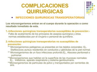 COMPLICACIONES QUIRURGICAS INFECCIONES QUIRURGICAS TRANSOPERATORIAS :   Los microorganismos entran en el cuerpo durante la operación o como resultado inmediato de esta. 1.-Infecciones quirúrgicas transoperatorias susceptibles de prevención:- Falta de acatamiento de los principios de asepsia quirúrgica y otras  normas establecidas por el cirujano o personal de quirófano. 2.-Infecciones quirúrgicas transoperatorias no susceptibles de  prevención: ** Microorganismos patógenos ya presentes en los tejidos corporales: Ej.,  Stafilococos aureus residentes en conductos y glándulas de la piel normal.  ** Microorganismos de un foco infeccioso profundo:Ej., Absceso peritoneal o  pulmonar.  **Microorganismos que habitan en la superficie de las mucosas normales: Ej.,  Intestinos, aparato respiratorio y sistema genitourinario. **Microorganismos de partículas de polvo y transportados por corrientes de aire.  