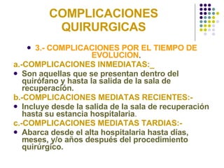 COMPLICACIONES QUIRURGICAS 3.- COMPLICACIONES POR EL TIEMPO DE EVOLUCION . a.-COMPLICACIONES INMEDIATAS:_ Son aquellas que se presentan dentro del quirófano y hasta la salida de la sala de recuperación. b.-COMPLICACIONES MEDIATAS RECIENTES:- Incluye desde la salida de la sala de recuperación hasta su estancia hospitalaria . c.-COMPLICACIONES MEDIATAS TARDIAS:- Abarca desde el alta hospitalaria hasta días, meses, y/o años después del procedimiento quirúrgico. 