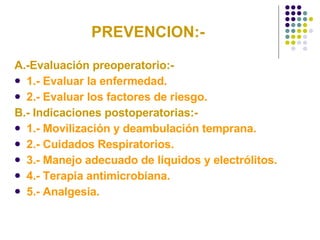 PREVENCION:- A.-Evaluación preoperatorio:- 1.- Evaluar la enfermedad. 2.- Evaluar los factores de riesgo. B.- Indicaciones postoperatorias:- 1.- Movilización y deambulación temprana. 2.- Cuidados Respiratorios. 3.- Manejo adecuado de líquidos y electrólitos. 4.- Terapia antimicrobiana. 5.- Analgesia. 
