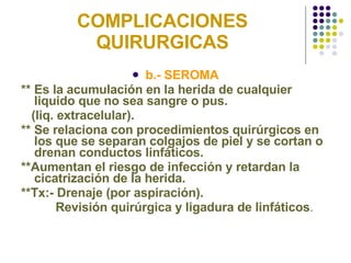 COMPLICACIONES QUIRURGICAS b.- SEROMA ** Es la acumulación en la herida de cualquier liquido que no sea sangre o pus.  (liq. extracelular). ** Se relaciona con procedimientos quirúrgicos en los que se separan colgajos de piel y se cortan o drenan conductos linfáticos. **Aumentan el riesgo de infección y retardan la cicatrización de la herida. **Tx:- Drenaje (por aspiración). Revisión quirúrgica y ligadura de linfáticos . 