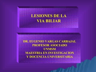 LESIONES DE LA VIA BILIAR DR. EUGENIO VARGAS CARBAJAL PROFESOR ASOCIADO UNMSM MAESTRIA EN INVESTIGACION Y DOCENCIA UNIVERSITARIA 