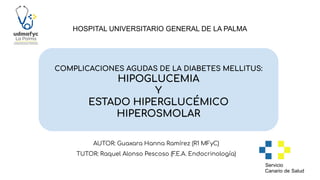 COMPLICACIONES AGUDAS DE LA DIABETES MELLITUS:
HIPOGLUCEMIA
Y
ESTADO HIPERGLUCÉMICO
HIPEROSMOLAR
HOSPITAL UNIVERSITARIO GENERAL DE LA PALMA
AUTOR: Guaxara Hanna Ramírez (R1 MFyC)
TUTOR: Raquel Alonso Pescoso (F
.E.A. Endocrinología)
 