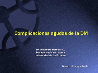 Complicaciones agudas de la DM


         Dr. Alejandro Paredes C.
         Becado Medicina Interna
        Universidad de La Frontera



                              Temuco, 23 mayo, 2008.-
 