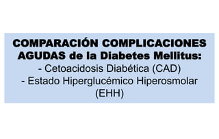 COMPARACIÓN COMPLICACIONES
AGUDAS de la Diabetes Mellitus:
- Cetoacidosis Diabética (CAD)
- Estado Hiperglucémico Hiperosmolar
(EHH)
 