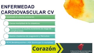 ENFERMEDAD
CARDIOVASCULAR CV
Localizado en arterias coronarias
Causas mortalidad de los diabéticos
Resistencia a la insulina incremento de riesgo de
complicaciones
Asocia a trastornos de coagulación y fibrinolisis
IECAS,Betabloqueantes y ASA disminuyen la mortalidad
 