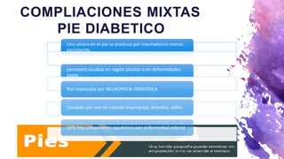 COMPLIACIONES MIXTAS
PIE DIABETICO
Una ulcera en el pie se produce por traumatismo menor,
persistente.
persistent,localiza en región plantar o en deformidades
oseas
Piel insensible por NEUROPATIA PERIFERICA
Causado por uso de calzado inapropiad, descalzo, callos
50% hay componente isquémico por enfermedad arterial
 