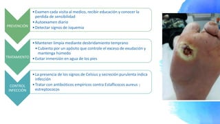 PREVENCIÓN
•Examen cada visita al medico, recibir educación y conocer la
perdida de sensibilidad
•Autoexamen diario
•Detectar signos de isquemia
TRATAMIENTO
•Mantener limpia mediante desbridamiento temprano
•Cubierto por un apósito que controle el exceso de exudación y
mantenga húmedo
•Evitar inmersión en agua de los pies
CONTROL
INFECCIÓN
•La presencia de los signos de Celsius y secreción purulenta indica
infección
•Tratar con antibióticos empíricos contra Estaflicocos aureus y
estreptococos
 