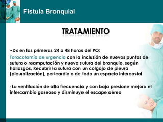 Fistula Bronquial




-Dx en las primeras 24 a 48 horas del PO:
Toracotomía de urgencia con la inclusión de nuevos puntos de
sutura o reamputación y nueva sutura del bronquio, según
hallazgos. Recubrir la sutura con un colgajo de pleura
(pleuralización), pericardio o de todo un espacio intercostal

-La ventilación de alta frecuencia y con baja presione mejora el
intercambio gaseoso y disminuye el escape aéreo
 