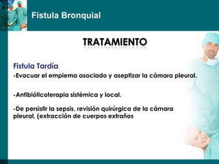 Fistula Bronquial




Fistula Tardía
-Evacuar el empiema asociado y aseptizar la cámara pleural.


-Antibióticoterapia sistémica y local.

-De persistir la sepsis, revisión quirúrgica de la cámara
pleural, (extracción de cuerpos extraños
 