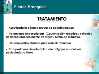 Fistula Bronquial




- Aseptizada la cámara pleural se podrán realizar:

- Tratamiento endoscópicas (Cauterización repetidas, sellantes
de fibrina) habitualmente en fístulas <3mm de diámetro.

-   Toracoplastias clásicas para reducir volumen

- Transposiciones intratorácicas de colgajos musculares
pediculados o libres
 