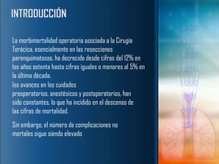 La morbimortalidad operatoria asociada a la Cirugía
Torácica, esencialmente en las resecciones
parenquimatosas, ha decrecido desde cifras del 12% en
los años setenta hasta cifras iguales o menores al 5% en
la última década.
los avances en los cuidados
preoperatorios, anestésicos y postoperatorios, han
sido constantes, lo que ha incidido en el descenso de
las cifras de mortalidad.
Sin embargo, el número de complicaciones no
mortales sigue siendo elevado
 