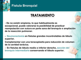 Fistula Bronquial




- De no existir empiema, lo que habitualmente es
excepcional, puede valorarse Ia posibilidad de practicar
reamputación con sutura en parte sana del bronquio o ampliación
de la resección pulmonar.

- Neumonectomía en fístulas grandes incontrolables de lóbulo
superior.
Complementar con una toracoplastia para reducción de volumen
de la cavidad torácica.
- En fístulas de lóbulo medio o inferior derecho, sección del
bronquio intermediario conservando el lóbulo superior.
 