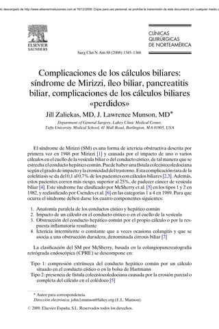nto descargado de http://www.elsevierinsituciones.com el 16/12/2009. Copia para uso personal, se prohíbe la transmisión de este documento por cualquier medio o




                                                                                                            CLÍNICAS
                                                                                                            CL NICAS
                                                                                                            QUIRÚRGICAS
                                                                                                            QUIR RGICAS
                                                                                                            DE NORTEAM RICA
                                                                                                               NORTEAMÉRICA
                                                        Surg Clin N Am 88 (2008) 1345–1368




                         Complicaciones de los cálculos biliares:
                      síndrome de Mirizzi, íleo biliar, pancreatitis
                      biliar, complicaciones de los cálculos biliares
                                        «perdidos»
                                  Jill Zaliekas, MD, J. Lawrence Munson, MDÃ
                                        Department of General Surgery, Lahey Clinic Medical Center,
                                 Tufts University Medical School, 41 Mall Road, Burlington, MA 01805, USA




                        El síndrome de Mirizzi (SM) es una forma de ictericia obstructiva descrita por
                    primera vez en 1948 por Mirizzi [1] y causada por el impacto de uno o varios
                    cálculos en el cuello de la vesícula biliar o del conducto cístico, de tal manera que se
                    estrecha el conducto hepático común. Puede haber una fístula colecistocoledociana
                    según el grado de impacto y la cronicidad del trastorno. Esta complicación rara de la
                    colelitiasis se da del 0,1 al 0,7% de los pacientes con cálculos biliares [2,3]. Además,
                    estos pacientes corren más riesgo, superior al 25%, de padecer cáncer de vesícula
                    biliar [4]. Este síndrome fue clasiﬁcado por McSherry et al. [5] en los tipos 1 y 2 en
                    1982, y reclasiﬁcado por Csendes et al. [6] en las categorías 1 a 4 en 1989. Para que
                    ocurra el síndrome deben darse los cuatro componentes siguientes:

                       1. Anatomía paralela de los conductos cístico y hepático común
                       2. Impacto de un cálculo en el conducto cístico o en el cuello de la vesícula
                       3. Obstrucción del conducto hepático común por el propio cálculo o por la res-
                          puesta inﬂamatoria resultante
                       4. Ictericia intermitente o constante que a veces ocasiona colangitis y que se
                          asocia a una obstrucción duradera, denominada cirrosis biliar [7]

                       La clasiﬁcación del SM por McSherry, basada en la colangiopancreatografía
                    retrógrada endoscópica (CPRE) se descompone en:

                       Tipo 1: compresión extrínseca del conducto hepático común por un cálculo
                          situado en el conducto cístico o en la bolsa de Hartmann
                       Tipo 2: presencia de fístula colecistocoledociana causada por la erosión parcial o
                          completa del cálculo en el colédoco [5]

                         T Autor para correspondencia.
                         Dirección electrónica: john.l.munson@lahey.org (J..L. Munson).
                    r 2009. Elsevier España, S.L. Reservados todos los derechos.
 