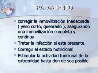 TRATAMIENTO

 corregir la inmovilización Inadecuada
  ( yeso corto, quebrado ), asegurando
  una inmovilización completa y
  continua.
 Tratar la infección si esta presente.
 Corregir el estado nutricional
 Estimular la actividad funcional de la
  extremidad hasta don de sea posible
 
