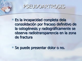 PSEUDOARTROSIS

   Es la incapacidad completa dela
    consolidación por fracaso definitivo de
    la ostogénesis y radiográficamente se
    observa radiotransparencia en la zona
    de fractura

   Se puede presentar dolor o no.
 