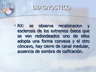 DIAGNOSTICO

   RX: se observa recalsicacion y
    esclerosis de los extremos óseos que
    se ven redondeados uno de ellos
    adopta una forma convexa y el otro
    cóncavo, hay cierre de canal medular,
    ausencia de sombra de osificación.
 