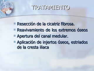 TRATAMIENTO

 Resección de la cicatriz fibrosa.
 Reavivamiento de los extremos óseos
 Apertura del canal medular.
 Aplicación de injertos óseos, estriados
  de la cresta iliaca
 