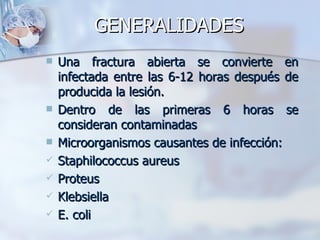 GENERALIDADES
   Una fractura abierta se convierte en
    infectada entre las 6-12 horas después de
    producida la lesión.
   Dentro de las primeras 6 horas se
    consideran contaminadas
   Microorganismos causantes de infección:
   Staphilococcus aureus
   Proteus
   Klebsiella
   E. coli
 